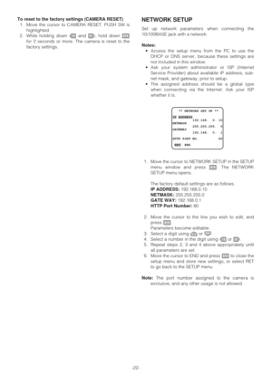 Page 22-22- To reset to the factory settings (CAMERA RESET)
1. Move the cursor to CAMERA RESET. PUSH SW is
highlighted.
2. While holding down Land M, hold down I
for 2 seconds or more. The camera is reset to the
factory settings.
NETWORK SETUP
Set up network parameters when connecting the
10/100BASE jack with a network.
Notes:
•Access the setup menu from the PC to use the
DHCP or DNS server, because these settings are
not included in this window.
•Ask your system administrator or ISP (Internet
Service Provider)...