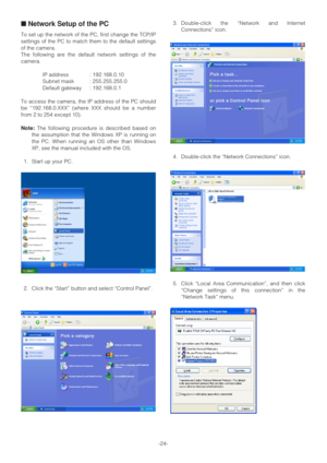 Page 24-24-
■Network Setup of the PC
To set up the network of the PC, first change the TCP/IP
settings of the PC to match them to the default settings
of the camera. 
The following are the default network settings of the
camera.
IP address : 192.168.0.10
Subnet mask : 255.255.255.0
Default gateway : 192.168.0.1
To access the camera, the IP address of the PC should
be “192.168.0.XXX” (where XXX should be a number
from 2 to 254 except 10).
Note:The following procedure is described based on
the assumption that the...