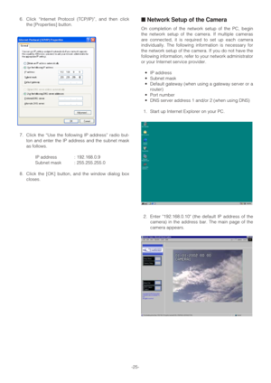 Page 25-25- 6. Click “Internet Protocol (TCP/IP)”, and then click
the [Properties] button.
7. Click the “Use the following IP address” radio but-
ton and enter the IP address and the subnet mask
as follows.
IP address : 192.168.0.9
Subnet mask : 255.255.255.0
8. Click the [OK] button, and the window dialog box
closes.
■Network Setup of the Camera
On completion of the network setup of the PC, begin
the network setup of the camera. If multiple cameras
are connected, it is required to set up each camera...