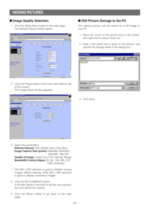 Page 37-37-
VIEWING PICTURES
■Image Quality Selection
1. Click the Setup Menu button in the main page.
The Network Setup window opens.
2. Click the Image button in the menu bar lined on top
of the screen.
The Image Setup window appears.
3. Select the parameters.
Refresh Interval:Fast, Middle, Slow, Very Slow
Image Capture Size (pixels):640x480, 640x240*,
320x240, 160x120
Quality of Image:Super Fine, Fine, Normal, Rough
Bandwidth Control (kbps):32, 64, 128, 256, 512,
1 024, Unlimited
*: The 640 x 240 selection...