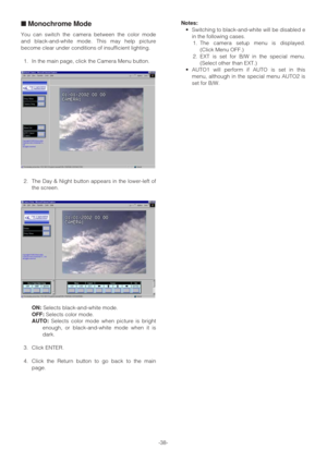 Page 38-38-
■Monochrome Mode
You can switch the camera between the color mode
and black-and-white mode. This may help picture
become clear under conditions of insufficient lighting.
1. In the main page, click the Camera Menu button.
2. The Day & Night button appears in the lower-left of
the screen.
ON:Selects black-and-white mode.
OFF:Selects color mode.
AUTO:Selects color mode when picture is bright
enough, or black-and-white mode when it is
dark.
3. Click ENTER.
4. Click the Return button to go back to the...