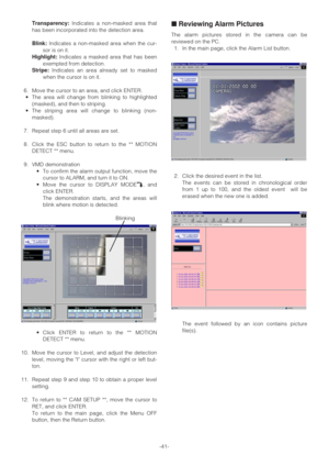 Page 41-41- Transparency:Indicates a non-masked area that
has been incorporated into the detection area.
Blink:Indicates a non-masked area when the cur-
sor is on it.
Highlight:Indicates a masked area that has been
exempted from detection.
Stripe:Indicates an area already set to masked
when the cursor is on it.
6. Move the cursor to an area, and click ENTER. 
•The area will change from blinking to highlighted
(masked), and then to striping.
•The striping area will change to blinking (non-
masked).
7. Repeat...