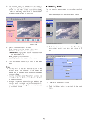 Page 42-42- 3. The selected picture is displayed, and the alarm
image control panel appears on the bottom of the
screen. The title of the control panel is followed by
a fraction indicating the number of the displayed
picture and total number for the event.
4. Use the buttons to control pictures.
First:Displays the initial picture in the event.
Previous:Displays the previous picture.
Alarm Event:Displays the picture recorded when
the alarm was input.
Next:Displays the next picture.
Last:Displays the final...