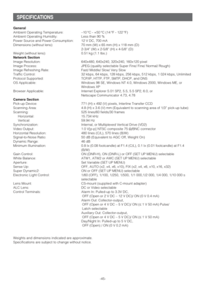 Page 45-45-
SPECIFICATIONS
General
Ambient Operating Temperature: –10 °C - +50 °C (14 °F - 122 °F)
Ambient Operating Humidity: Less than 90 %
Power Source and Power Consumption: 12 V DC, 700 mA
Dimensions (without lens): 70 mm (W) x 65 mm (H) x 118 mm (D)
2-3/4” (W) x 2-5/8” (H) x 4-5/8” (D)
Weight (without lens): 0.51 kg (1.1 lbs.) 
Network Section
Image Resolution: 640x480, 640x240, 320x240, 160x120 pixel
Image Process: JPEG (quality selectable Super Fine/ Fine/ Normal/ Rough)
Image Refreshing Rate: Fast/...