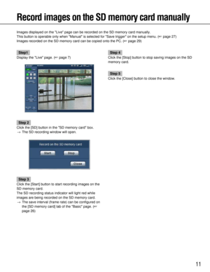 Page 1111
Record images on the SD memory card manually
Images displayed on the Live page can be recorded on the SD memory car\
d manually.
This button is operable only when Manual is selected for Save trigger\
 on the setup menu. (page 27)
Images recorded on the SD memory card can be copied onto the PC. ( page 29)
Step1
Display the Live page. ( page 7)
Step 2
Click the [SD] button in the SD memory card box. → The SD recording window will open.
Step 3
Click the [Start] button to start recording images on the...
