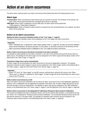 Page 1212
Action at an alarm occurrence
The alarm action (camera action at an alarm occurrence) will be perfor\
med when the following alarms occur.
Alarm type
Terminal alarm:When connecting an alarm device such as a sensor to the EXT I/O connecto\
r of the camera, the
alarm action will be performed when the connected alarm device is activa\
ted.
VMD alarm: When motion is detected in the set VMD area, the alarm action will be pe\
rformed. 
* VMD stands for Video Motion Detection.
Command alarm: When a Panasonic...