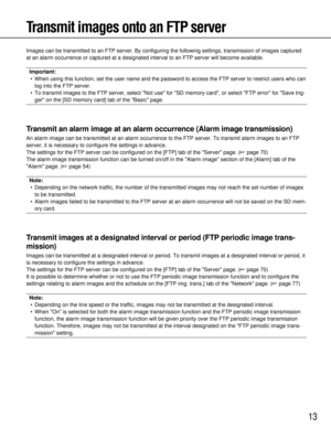 Page 1313
Transmit images onto an FTP server
Images can be transmitted to an FTP server. By configuring the following\
 settings, transmission of images captured
at an alarm occurrence or captured at a designated interval to an FTP se\
rver will become available.
Important:• When using this function, set the user name and the password to access t\
he FTP server to restrict users who can log into the FTP server.
• To transmit images to the FTP server, select Not use for SD memory ca\
rd, or select FTP error for...