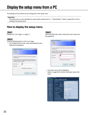 Page 2020
Display the setup menu from a PC
The settings of the camera can be configured on the setup menu.
Important:• The setup menu is only operable by users whose access level is 1. Admin\
istrator. Refer to page 66 for how to configure the access level.
How to display the setup menu
Step1
Display the Live page. ( page 7)
Step 2
Click the [Setup] button on the Live page. → The window with the user name and password entry
fields will be displayed.
Step 3
Click the [OK] button after entering the user name...