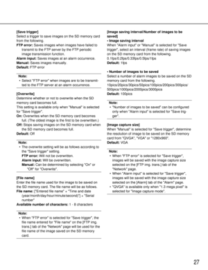 Page 2727
[Save trigger]
Select a trigger to save images on the SD memory card
from the following.
FTP error:Saves images when images have failed to
transmit to the FTP server by the FTP periodic
image transmission function.
Alarm input: Saves images at an alarm occurrence.
Manual: Saves images manually.
Default: FTP error
Note:
• Select FTP error when images are to be transmit- ted to the FTP server at an alarm occurrence.
[Overwrite]
Determine whether or not to overwrite when the SD
memory card becomes full....
