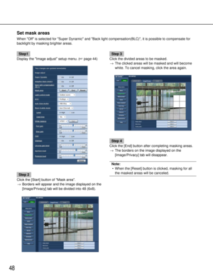 Page 4848
Set mask areas
When Off is selected for Super Dynamic and Back light compensation(\
BLC), it is possible to compensate for
backlight by masking brighter areas.
Step1
Display the Image adjust setup menu. ( page 44)
Step 2
Click the [Start] button of Mask area. → Borders will appear and the image displayed on the
[Image/Privacy] tab will be divided into 48 (6x8).
Step 3
Click the divided areas to be masked. → The clicked areas will be masked and will become
white. To cancel masking, click the area...