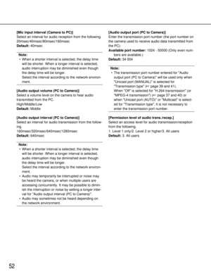 Page 5252
[Mic input interval (Camera to PC)]
Select an interval for audio reception from the following.
20msec/40msec/80msec/160msec
Default:40msec
Note:
• When a shorter interval is selected, the delay time will be shorter. When a longer interval is selected,
audio interruption may be diminished even though
the delay time will be longer. 
Select the interval according to the network environ-
ment.
[Audio output volume (PC to Camera)]
Select a volume level on the camera to hear audio
transmitted from the PC....