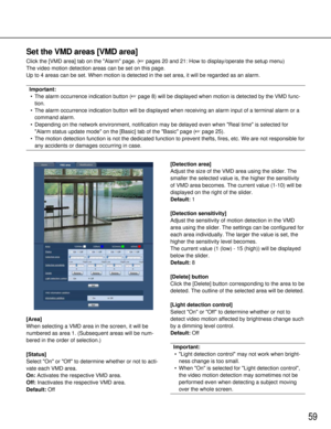 Page 5959
[Area]
When selecting a VMD area in the screen, it will be
numbered as area 1. (Subsequent areas will be num-
bered in the order of selection.)
[Status]
Select On or Off to determine whether or not to acti-
vate each VMD area.
On: Activates the respective VMD area.
Off: Inactivates the respective VMD area.
Default: Off [Detection area]
Adjust the size of the VMD area using the slider. The
smaller the selected value is, the higher the sensitivity
of VMD area becomes. The current value (1-10) will be...