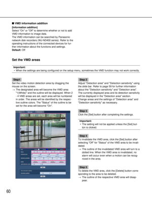 Page 6060
VMD information addition
[Information addition ]
Select On or Off to determine whether or not to add
VMD information to image data. 
The VMD information can be searched by Panasonic
network disk recorders (WJ-ND400 series). Refer to the
operating instructions of the connected devices for fur-
ther information about the functions and settings.
Default: Off
Set the VMD areas
Important:
• When the settings are being configured on the setup menu, sometimes the \
VMD function may not work correctly....