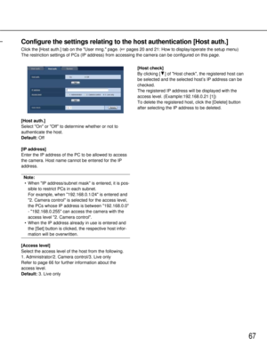 Page 6767
Configure the settings relating to the host authentication [Host auth.]
Click the [Host auth.] tab on the User mng. page. (pages 20 and 21: How to display/operate the setup menu)
The restriction settings of PCs (IP address) from accessing the camera\
 can be configured on this page.
[Host auth.]
Select On or Off to determine whether or not to
authenticate the host.
Default: Off
[IP address]
Enter the IP address of the PC to be allowed to access
the camera. Host name cannot be entered for the IP...