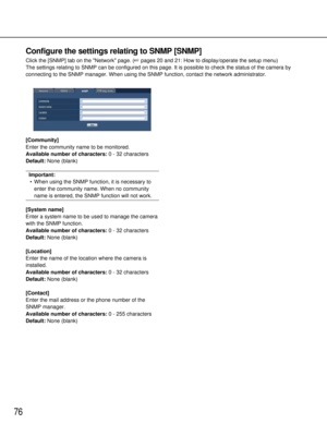 Page 7676
Configure the settings relating to SNMP [SNMP]
Click the [SNMP] tab on the Network page. (pages 20 and 21: How to display/operate the setup menu)
The settings relating to SNMP can be configured on this page. It is poss\
ible to check the status of the camera by
connecting to the SNMP manager. When using the SNMP function, contact th\
e network administrator.
[Community]
Enter the community name to be monitored.
Available number of characters: 0 - 32 characters
Default: None (blank)
Important:
• When...