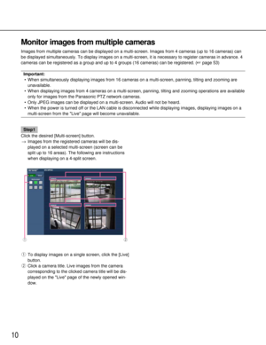 Page 1010
Monitor images from multiple cameras
Images from multiple cameras can be displayed on a multi-screen. Images \
from 4 cameras (up to 16 cameras) can
be displayed simultaneously. To display images on a multi-screen, it is \
necessary to register cameras in advance. 4
cameras can be registered as a group and up to 4 groups (16 cameras) c\
an be registered. (page 53)
Important:
• When simultaneously displaying images from 16 cameras on a multi-screen,\
 panning, tilting and zooming are unavailable.
•...