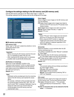 Page 2222
SD memory card setup
[SD memory card]
Select Use or Not use to determine whether or not to
use the SD memory card.
Default:Not use
Important:
• Before removing the SD memory card from the cam-
era, it is necessary to select Not use first.
• After inserting the SD memory card, it is necessary
to select Use to use the SD memory card. 
[Notification of remaining]
When the E-mail notification function or the
Panasonic alarm protocol function is used to provide
notification of the remaining space of the...