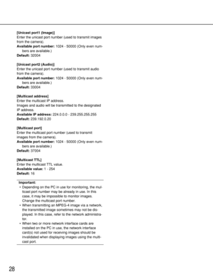 Page 2828
[Unicast port1 (Image)]
Enter the unicast port number (used to transmit images
from the camera).
Available port number:1024 - 50000 (Only even num-
bers are available.)
Default:32004
[Unicast port2 (Audio)]
Enter the unicast port number (used to transmit audio
from the camera).
Available port number:1024 - 50000 (Only even num-
bers are available.)
Default:33004
[Multicast address]
Enter the multicast IP address. 
Images and audio will be transmitted to the designated
IP address.
Available IP...