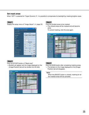 Page 3535
Set mask areas
When OFF is selected for Super Dynamic 3, it is possible to compensate for backlight by masking brighter areas.
Step 1
Display the setup menu of Image Adjust. (page 32)
Step 2
Click the [START] button of Mask area. 
→Borders will appear and the image displayed on the
[Image/Position] tab will be divided into 48 (6x8).
Step 3
Click the divided areas to be masked.
→The clicked areas will be masked and will become
white.
To cancel masking, click the area again.
Step 4
Click the [END]...