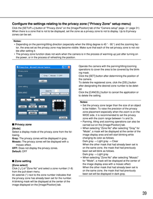 Page 3939
Configure the settings relating to the privacy zone (Privacy Zone setup menu)
Click the [SETUP>>] button of Privacy Zone on the [Image/Position] tab of the Camera setup page. (page 31)
When there is a zone that is not to be displayed, set the zone as a privacy zone to not to display. Up to 8 privacy
zones can be set.
Notes:
•Depending on the panning/tilting direction (especially when the tilting degree is 45°- 90°) and the zooming fac-
tor, the area set as the privacy zone may become visible. Make...