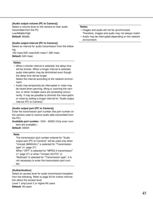 Page 4141
[Audio output volume (PC to Camera)]
Select a volume level on the camera to hear audio
transmitted from the PC.
Low/Middle/High
Default:Middle
[Audio output interval (PC to Camera)]
Select an interval for audio transmission from the follow-
ing.
160 msec/320 msec/640 msec/1 280 msec
Default:640 msec
Notes:
• When a shorter interval is selected, the delay time
will be shorter. When a longer interval is selected,
audio interruption may be diminished even though
the delay time will be longer.
Select the...