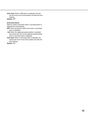 Page 4545
Auto track:When a VMD alarm is detected, the cam-
era will move to the home position and start the auto
tracking.
Default:OFF
[Command alarm]
Select an action to be taken when a command alarm is
detected from the following.
OFF:Does not take any action even when a command
alarm is detected. 
1-64:When the registered preset position is selected,
the camera will move to the selected preset position
when a command alarm is detected.
Auto track:When a command alarm is detected, the
camera will move to the...