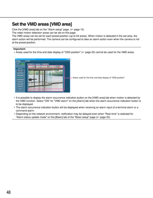 Page 4848
Set the VMD areas [VMD area]
Click the [VMD area] tab on the Alarm setup page. (page 15)
The video motion detection areas can be set on this page. 
The VMD areas can be set for each preset position (up to 64 areas). When motion is detected in the set area, the
alarm action will be performed. The camera can be configured to take an alarm action even when the camera is not
at the preset position.
Important:
•Areas used for the time and date display of OSD position (page 20) cannot be used for the VMD...