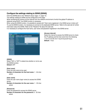 Page 6161
[DDNS]
Select ON or OFF to determine whether or not to use
the DDNS function.
Default:OFF
[Host name]
Enter the host name to be used.
Number of characters for the host name:1 - 64 char-
acters
[User name]
Enter the user name (login name) to access the DDNS
server. 
Number of characters for the user name:1 - 32 char-
acters
[Password]
Enter the password to access the DDNS server. 
Number of characters for the password:0 - 32 char-
acters[Access interval]
Select the interval to access the DDNS server to...