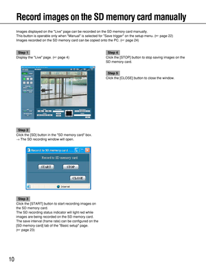 Page 1010
Record images on the SD memory card manually
Images displayed on the Live page can be recorded on the SD memory card manually.
This button is operable only when Manual is selected for Save trigger on the setup menu. (page 22)
Images recorded on the SD memory card can be copied onto the PC. (page 24)
Step 1
Display the Live page. (page 4)
Step 2
Click the [SD] button in the SD memory card box.
→The SD recording window will open.
Step 3
Click the [START] button to start recording images on
the SD...