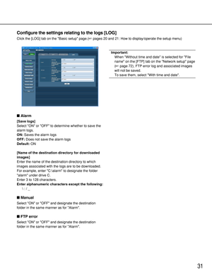 Page 3131
Configure the settings relating to the logs [LOG]
Click the [LOG] tab on the Basic setup page.(pages 20 and 21: How to display/operate the setup menu)
Alarm
[Save logs]
Select ON or OFF to determine whether to save the
alarm logs.
ON:Saves the alarm logs
OFF:Does not save the alarm logs
Default:ON
[Name of the destination directory for downloaded
images]
Enter the name of the destination directory to which
images associated with the logs are to be downloaded.
For example, enter C:\alarm to designate...