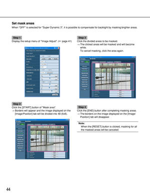 Page 4444
Set mask areas
When OFF is selected for Super Dynamic 3, it is possible to compensate for backlight by masking brighter areas.
Step 1
Display the setup menu of Image Adjust. (page 41)
Step 2
Click the [START] button of Mask area. 
→Borders will appear and the image displayed on the
[Image/Position] tab will be divided into 48 (6x8).
Step 3
Click the divided areas to be masked.
→The clicked areas will be masked and will become
white.
To cancel masking, click the area again.
Step 4
Click the [END]...