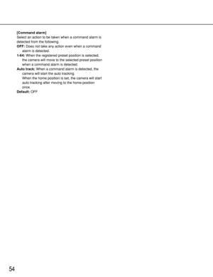 Page 5454
[Command alarm]
Select an action to be taken when a command alarm is
detected from the following.
OFF:Does not take any action even when a command
alarm is detected. 
1-64:When the registered preset position is selected,
the camera will move to the selected preset position
when a command alarm is detected.
Auto track:When a command alarm is detected, the
camera will start the auto tracking.
When the home position is set, the camera will start
auto tracking after moving to the home position
once....