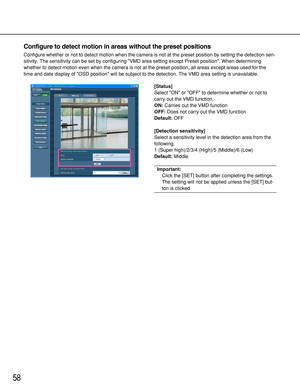 Page 5858
Configure to detect motion in areas without the preset positions
Configure whether or not to detect motion when the camera is not at the preset position by setting the detection sen-
sitivity. The sensitivity can be set by configuring VMD area setting except Preset position. When determining
whether to detect motion even when the camera is not at the preset position, all areas except areas used for the
time and date display of OSD position will be subject to the detection. The VMD area setting is...