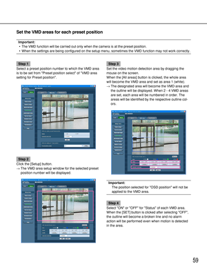 Page 5959
Step 1
Select a preset position number to which the VMD area
is to be set from Preset position select of VMD area
setting for Preset position. 
Step 2
Click the [Setup] button.
→The VMD area setup window for the selected preset
position number will be displayed.
Step 3
Set the video motion detection area by dragging the
mouse on the screen. 
When the [All areas] button is clicked, the whole area
will become the VMD area and set as area 1 (white). 
→The designated area will become the VMD area and
the...