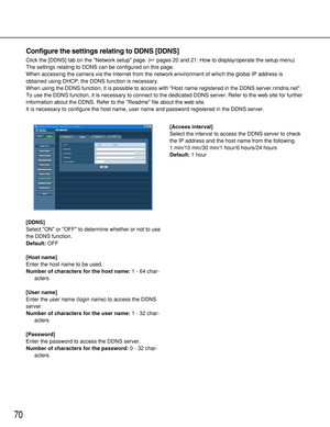 Page 7070
[DDNS]
Select ON or OFF to determine whether or not to use
the DDNS function.
Default:OFF
[Host name]
Enter the host name to be used.
Number of characters for the host name:1 - 64 char-
acters
[User name]
Enter the user name (login name) to access the DDNS
server. 
Number of characters for the user name:1 - 32 char-
acters
[Password]
Enter the password to access the DDNS server. 
Number of characters for the password:0 - 32 char-
acters[Access interval]
Select the interval to access the DDNS server to...