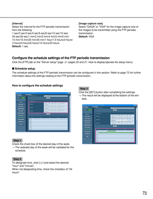 Page 7373
Configure the schedule settings of the FTP periodic transmission
Click the [FTP] tab on the Server setup page. (pages 20 and 21: How to display/operate the setup menu)
Schedule setup
The schedule settings of the FTP periodic transmission can be configured in this section. Refer to page 72 for further
information about the settings relating to the FTP periodic transmission.
How to configure the schedule settings
Step 1
Check the check box of the desired day of the week.
→The selected day of the week...