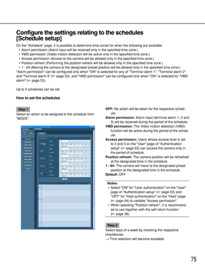 Page 7575
Configure the settings relating to the schedules 
[Schedule setup]
On the Schedule page, it is possible to determine time zones for when the following are available.
•Alarm permission (Alarm input will be received only in the specified time zone.)
•VMD permission (Video motion detection will be active only in the specified time zone.)
•Access permission (Access to the camera will be allowed only in the specified time zone.)
•Position refresh (Performing the position refresh will be allowed only in the...