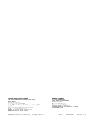 Page 90Panasonic Canada Inc.5770 Ambler Drive,Mississauga,
Ontario, L4W 2T3 Canada (905)624-5010
http://www.panasonic.ca
Panasonic Sales Company
Division of Panasonic Puerto Rico Inc.
San Gabriel Industrial Park 65th Infantry Ave. KM. 9.5 Carolina
P.R. 00985(809)750-4300
Panasonic System Solutions Company,
Unit Company of Panasonic Corporation of North America
Security Systems
www.panasonic.com/security
For customer support, call 1.877.733.3689
Executive Office: Three Panasonic Way 2H-2, Secaucus, New Jersey...