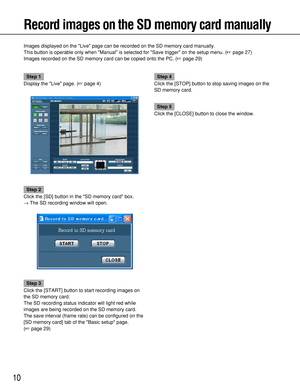 Page 1010
Record images on the SD memory card manually
Images displayed on the Live page can be recorded on the SD memory card manually.
This button is operable only when Manual is selected for Save trigger on the setup menu. (page 27)
Images recorded on the SD memory card can be copied onto the PC. (page 29)
Step 1
Display the Live page. (page 4)
Step 2
Click the [SD] button in the SD memory card box.
→The SD recording window will open.
Step 3
Click the [START] button to start recording images on
the SD...