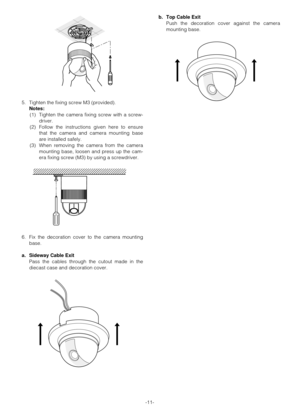 Page 11-11- 5. Tighten the fixing screw M3 (provided).
Notes:
(1) Tighten the camera fixing screw with a screw-
driver.
(2) Follow the instructions given here to ensure
that the camera and camera mounting base
are installed safely.
(3) When removing the camera from the camera
mounting base, loosen and press up the cam-
era fixing screw (M3) by using a screwdriver.
6. Fix the decoration cover to the camera mounting
base.
a. Sideway Cable Exit
Pass the cables through the cutout made in the
diecast case and...