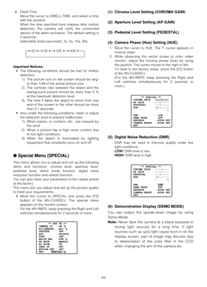 Page 42-43- 8. Dwell Time
Move the cursor to DWELL TIME, and select a time
with the Joystick.
When the time specified here elapses after motion
detection, the camera will notify the connected
device of the alarm activation. The default setting is
2 seconds.
Selectable times (seconds): 2s, 5s, 10s, 30s
Important Notices:
•The following conditions should be met for motion
detection.
1) The picture size on the screen should be larg-
er than 1/48 of the actual picture size.
2) The contrast ratio between the object...