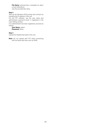 Page 58-59- File Name:almmail.tmpl, a template for alarm
e-mail notifications.
Use the provided file name.
Step 2
Start up the Windows DOS prompt and connect by
inputting the IP address of the unit.
For the FTP software, use the user name and
administrator password (level 1) registered in the
User Setting window.
If no administrator has been registered, proceed as
follows:
User Name:admin
Password:None
Step 3
Upload the file(almmail.tmpl) to this unit.
Note:Do not upload with FTP when connecting
with low baud...