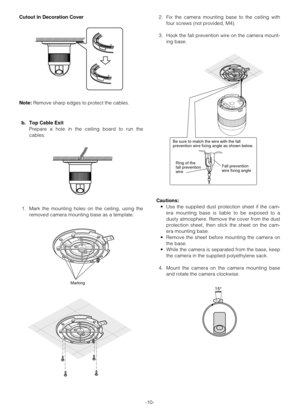 Page 10-10- Cutout in Decoration Cover
Note:Remove sharp edges to protect the cables.
b. Top Cable Exit
Prepare a hole in the ceiling board to run the
cables.
1. Mark the mounting holes on the ceiling, using the
removed camera mounting base as a template.2. Fix the camera mounting base to the ceiling with
four screws (not provided, M4).
3. Hook the fall prevention wire on the camera mount-
ing base.
Cautions:
•Use the supplied dust protection sheet if the cam-
era mounting base is liable to be exposed to a...