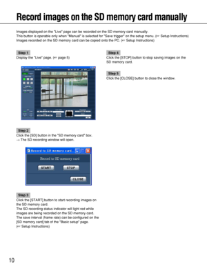 Page 1010
Record images on the SD memory card manually
Images displayed on the Live page can be recorded on the SD memory card manually.
This button is operable only when Manual is selected for Save trigger on the setup menu. (Setup Instructions)
Images recorded on the SD memory card can be copied onto the PC. (Setup Instructions)
Step 1
Display the Live page. (page 5)
Step 2
Click the [SD] button in the SD memory card box.
→The SD recording window will open.
Step 3
Click the [START] button to start...