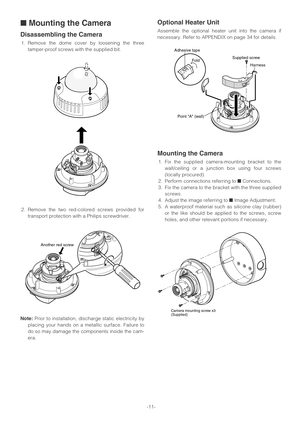 Page 11-11-
■Mounting the Camera
Disassembling the Camera
1. Remove the dome cover by loosening the three
tamper-proof screws with the supplied bit.
2. Remove the two red-colored screws provided for
transport protection with a Philips screwdriver.
Note:Prior to installation, discharge static electricity by
placing your hands on a metallic surface. Failure to
do so may damage the components inside the cam-
era.
Optional Heater Unit
Assemble the optional heater unit into the camera if
necessary. Refer to APPENDIX...