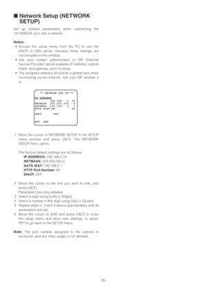 Page 30-30-
■Network Setup (NETWORK
SETUP)
Set up network parameters when connecting the
10/100BASE jack with a network.
Notes:
•Access the setup menu from the PC to use the
DHCP or DNS server, because these settings are
not included in this window.
•Ask your system administrator or ISP (Internet
Service Provider) about available IP address, subnet
mask, and gateway, prior to setup.
•The assigned address should be a global type when
connecting via the Internet. Ask your ISP whether it
is.
1. Move the cursor to...