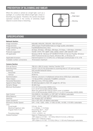 Page 32-32- When the camera is aimed at a bright light, such as a
spotlight, or a surface that reflects bright light, smear or
blooming may appear. Therefore, the camera should be
operated carefully in the vicinity of extremely bright
objects to avoid smear or blooming.
PREVENTION OF BLOOMING AND SMEAR
SPECIFICATIONS
Bright object
Smear
Network Section
Image resolution 640x480, 640x240, 320x240, 160x120 pixel
Image process JPEG (Super Fine/Fine/Normal/Low image quality selectable)
Image refreshing rate...