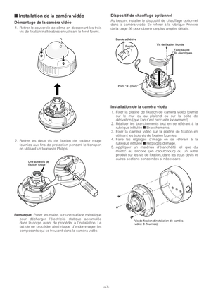 Page 43-43-
■Installation de la caméra vidéo
Démontage de la caméra vidéo
1. Retirer le couvercle de dôme en desserrant les trois
vis de fixation inaltérables en utilisant le foret fourni.
2. Retirer les deux vis de fixation de couleur rouge
fournies aux fins de protection pendant le transport
en utilisant un tournevis Philips.
Remarque:Poser les mains sur une surface métallique
pour décharger lélectricité statique accumulée
dans le corps avant de procéder à linstallation. Le
fait de ne procéder ainsi risque...