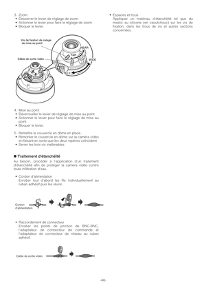 Page 46-46- 3. Zoom
•Desserrer le levier de réglage de zoom.
•Actionner le levier pour faire le réglage de zoom.
•Bloquer le levier.
4. Mise au point
•Déverrouiller le levier de réglage de mise au point.
•Actionner le levier pour faire le réglage de mise au
point.
•Bloquer le levier.
5. Remettre le couvercle en dôme en place.
•Remonter le couvercle en dôme sur la caméra vidéo
en faisant en sorte que les deux repères coïncident.
•Serrer les trois vis inaltérables.
●Traitement détanchéité
Au besoin, procéder à...