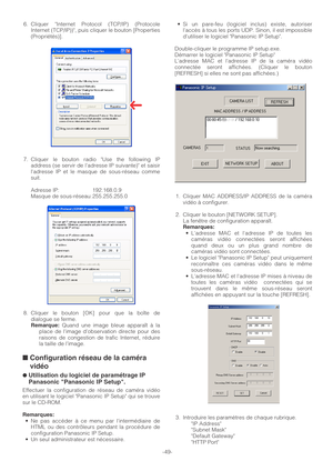 Page 49-49- 6. Cliquer Internet Protocol (TCP/IP) (Protocole
Internet (TCP/IP)), puis cliquer le bouton [Properties
(Propriétés)].
7. Cliquer le bouton radio Use the following IP
address (se servir de l’adresse IP suivante) et saisir
ladresse IP et le masque de sous-réseau comme
suit.
Adresse IP: 192.168.0.9
Masque de sous-réseau: 255.255.255.0
8. Cliquer le bouton [OK] pour que la boîte de
dialogue se ferme.
Remarque:Quand une image bleue apparaît à la
place de limage d’observation directe pour des
raisons de...